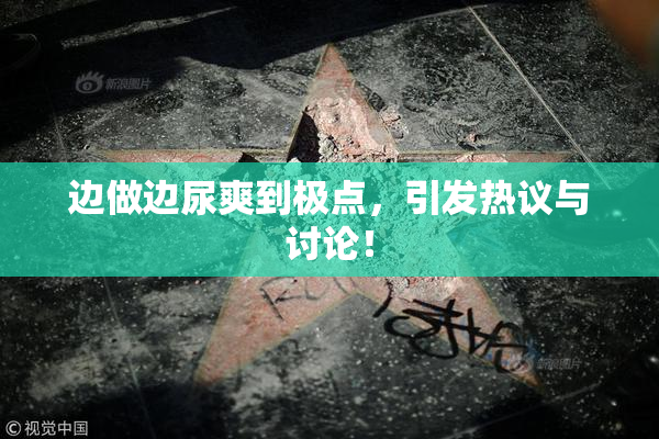 边做边尿爽到极点，引发热议与讨论！