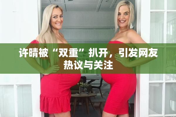 许晴被“双重”扒开，引发网友热议与关注