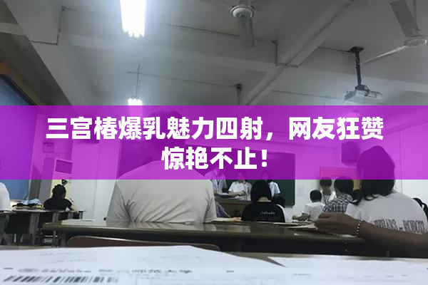 三宫椿爆乳魅力四射，网友狂赞惊艳不止！