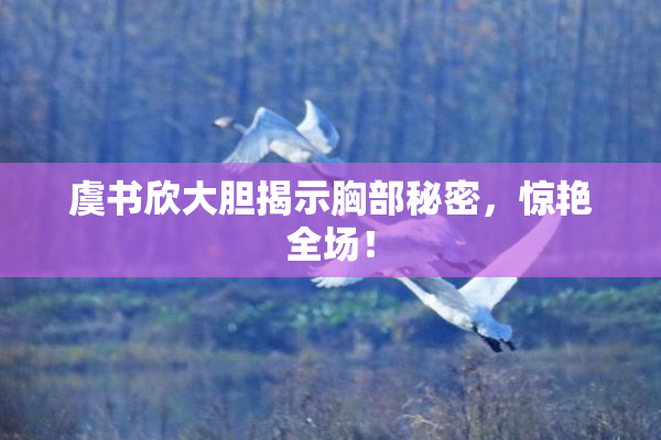 虞书欣大胆揭示胸部秘密，惊艳全场！