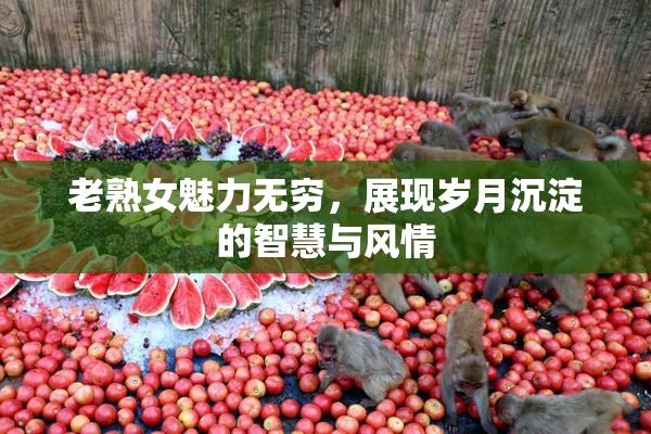 老熟女魅力无穷，展现岁月沉淀的智慧与风情
