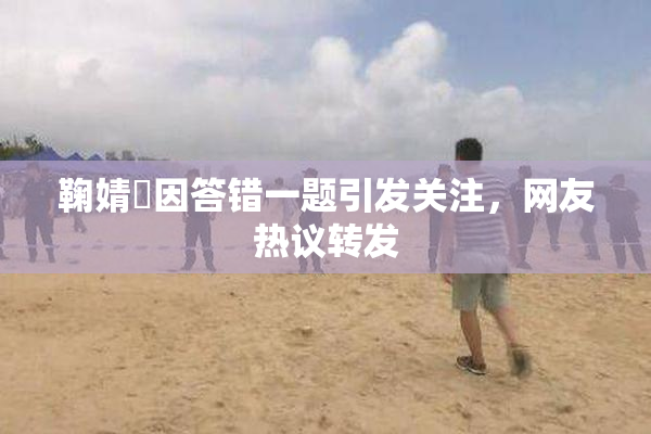 鞠婧祎因答错一题引发关注，网友热议转发