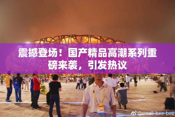 震撼登场！国产精品高潮系列重磅来袭，引发热议