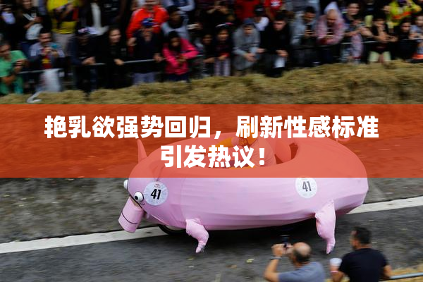 艳乳欲强势回归，刷新性感标准引发热议！