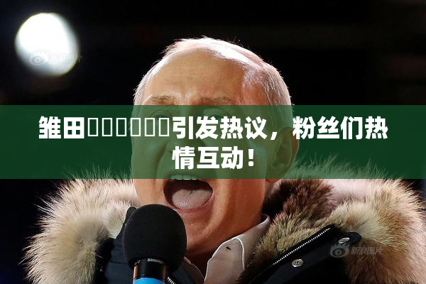 雏田❌‌❌‌❌‌引发热议，粉丝们热情互动！
