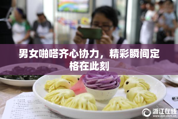 男女啪嗒齐心协力，精彩瞬间定格在此刻