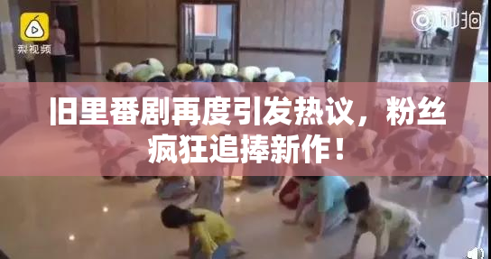 旧里番剧再度引发热议，粉丝疯狂追捧新作！