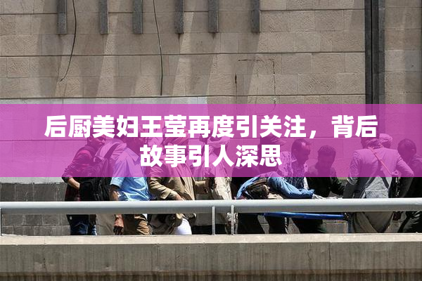 后厨美妇王莹再度引关注，背后故事引人深思
