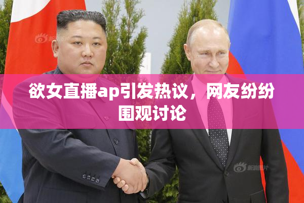 欲女直播ap引发热议，网友纷纷围观讨论