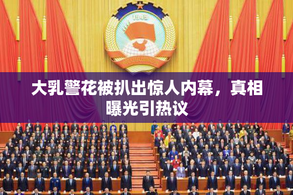 大乳警花被扒出惊人内幕，真相曝光引热议