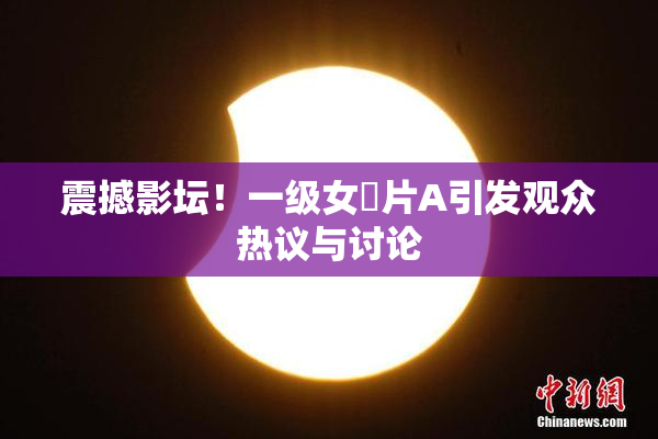 震撼影坛！一级女婬片A引发观众热议与讨论