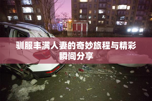 驯服丰满人妻的奇妙旅程与精彩瞬间分享
