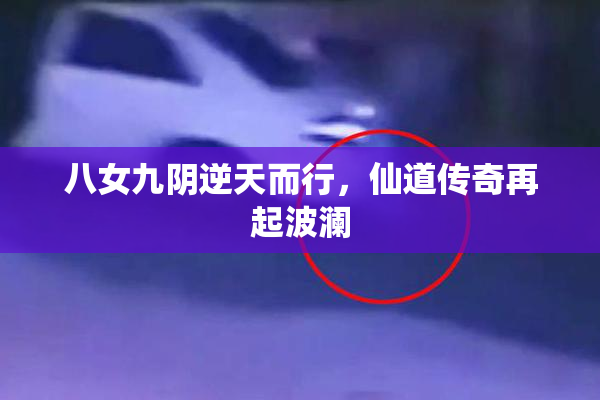 八女九阴逆天而行，仙道传奇再起波澜