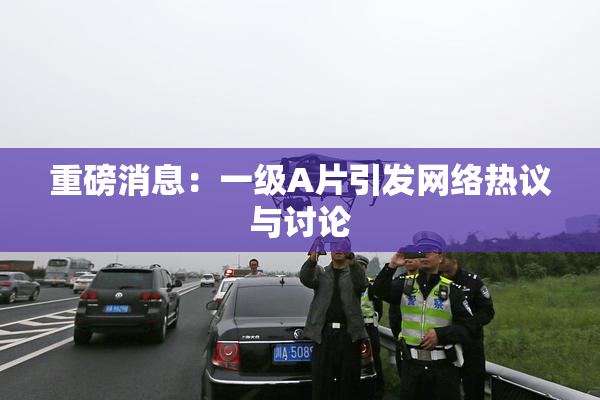 重磅消息：一级A片引发网络热议与讨论