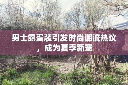 男士露蛋装引发时尚潮流热议，成为夏季新宠