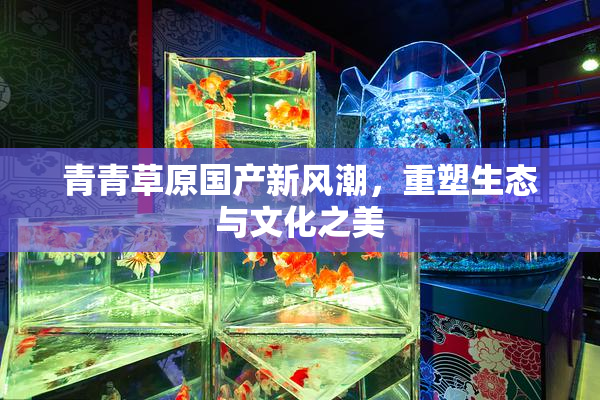 青青草原国产新风潮，重塑生态与文化之美