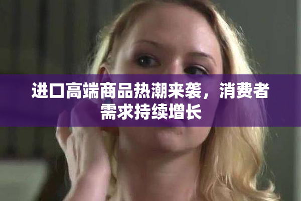 进口高端商品热潮来袭，消费者需求持续增长
