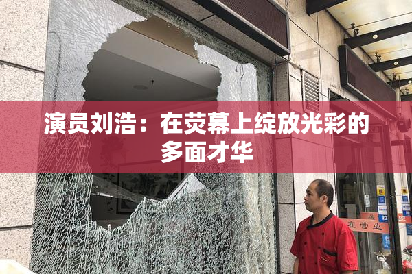 演员刘浩：在荧幕上绽放光彩的多面才华