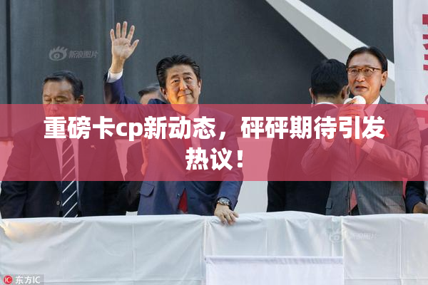 重磅卡cp新动态，砰砰期待引发热议！