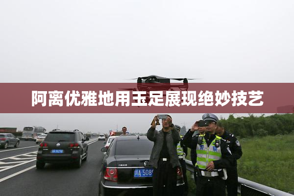 阿离优雅地用玉足展现绝妙技艺