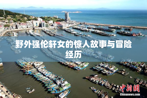 野外强伦轩女的惊人故事与冒险经历