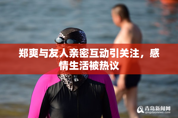 郑爽与友人亲密互动引关注，感情生活被热议