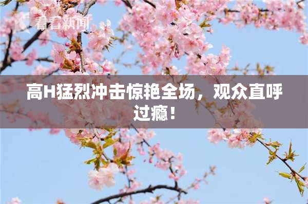 高H猛烈冲击惊艳全场，观众直呼过瘾！