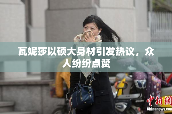 瓦妮莎以硕大身材引发热议，众人纷纷点赞
