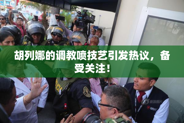 胡列娜的调教喷技艺引发热议，备受关注！