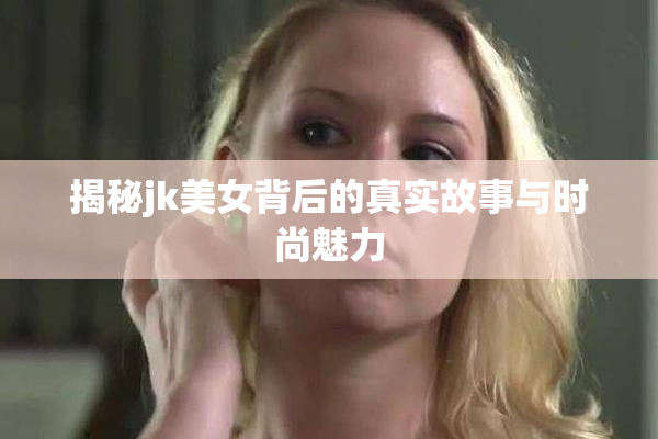 揭秘jk美女背后的真实故事与时尚魅力