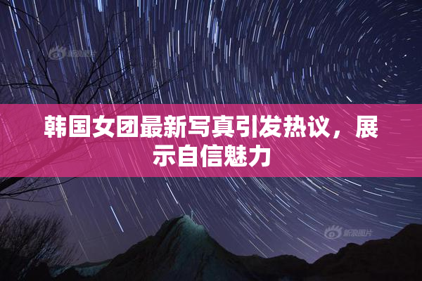 韩国女团最新写真引发热议，展示自信魅力