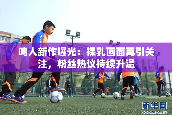 鸣人新作曝光：裸乳画面再引关注，粉丝热议持续升温