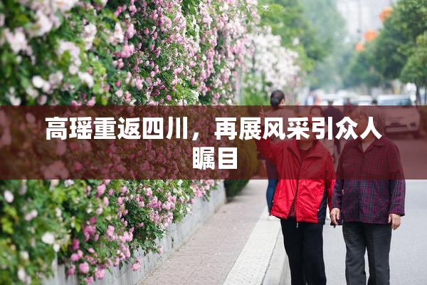 高瑶重返四川，再展风采引众人瞩目
