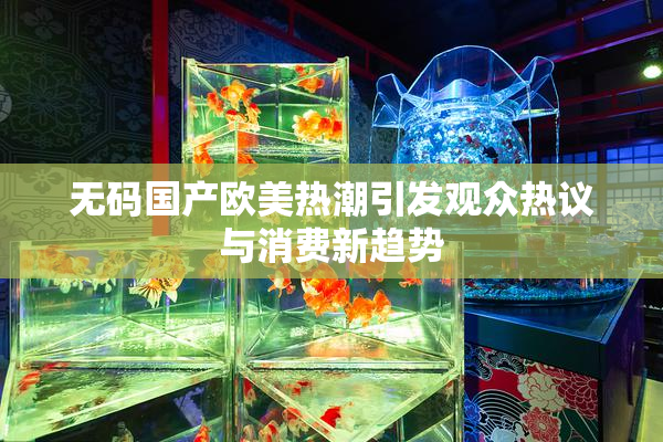 无码国产欧美热潮引发观众热议与消费新趋势