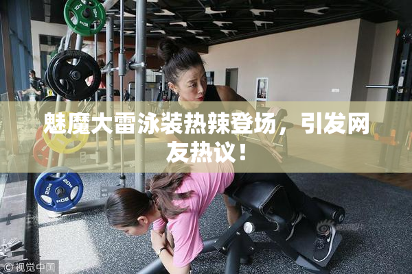 魅魔大雷泳装热辣登场，引发网友热议！