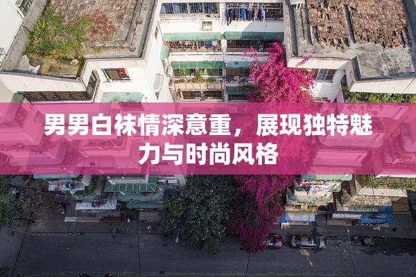 男男白袜情深意重，展现独特魅力与时尚风格