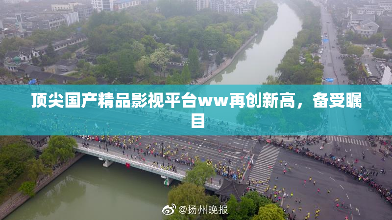 顶尖国产精品影视平台ww再创新高，备受瞩目