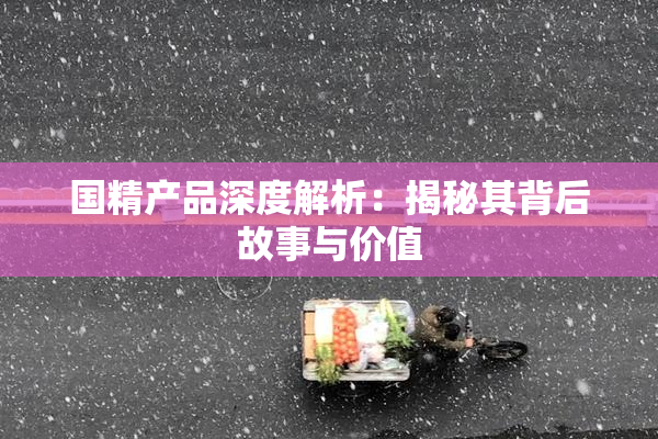国精产品深度解析：揭秘其背后故事与价值