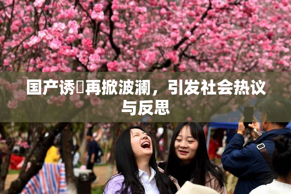 国产诱奷再掀波澜，引发社会热议与反思