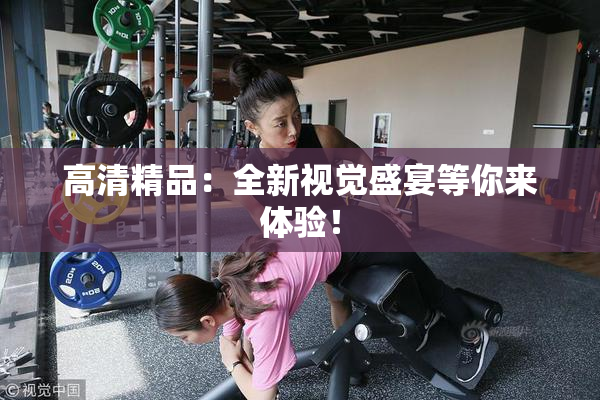 高清精品：全新视觉盛宴等你来体验！