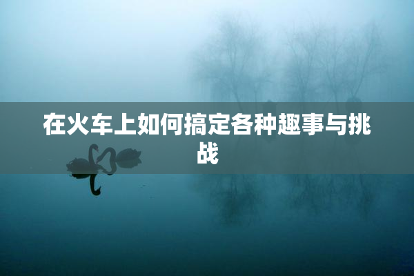 在火车上如何搞定各种趣事与挑战