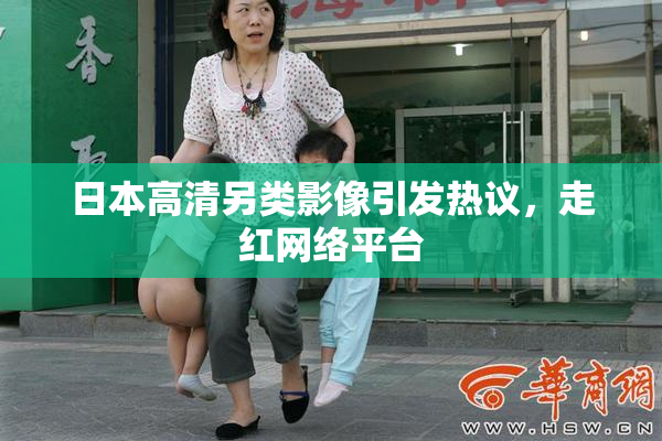 日本高清另类影像引发热议，走红网络平台
