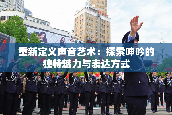 重新定义声音艺术：探索呻吟的独特魅力与表达方式