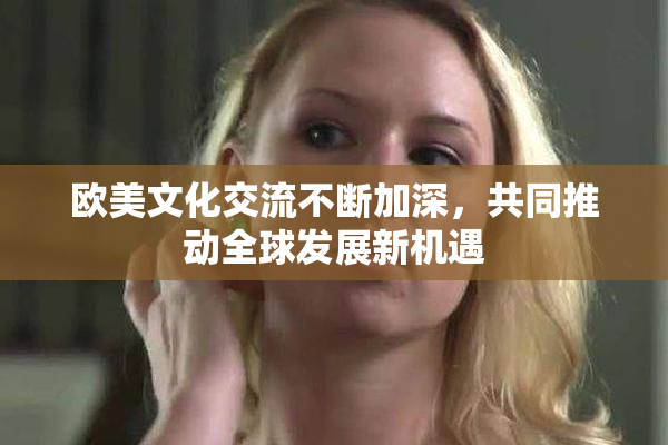 欧美文化交流不断加深，共同推动全球发展新机遇