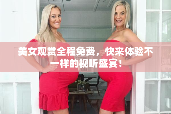 美女观赏全程免费，快来体验不一样的视听盛宴！