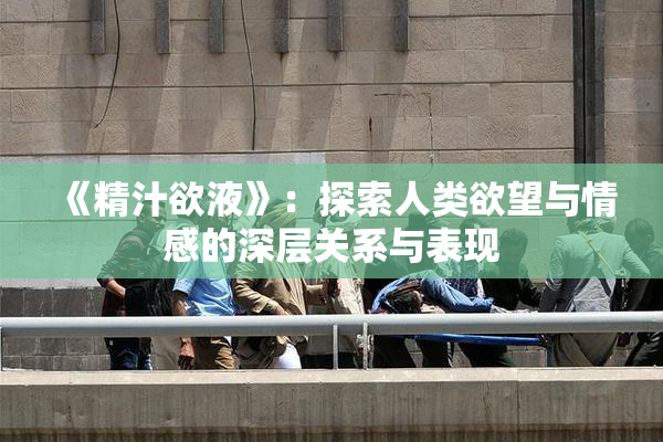 《精汁欲液》：探索人类欲望与情感的深层关系与表现