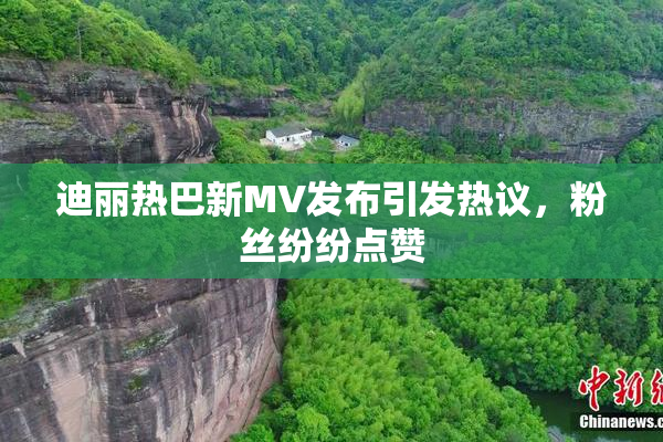 迪丽热巴新MV发布引发热议，粉丝纷纷点赞