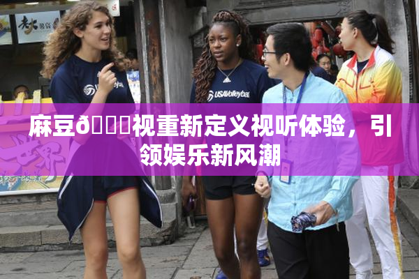麻豆🔞视重新定义视听体验，引领娱乐新风潮