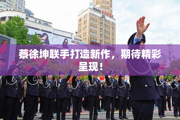 蔡徐坤联手打造新作，期待精彩呈现！