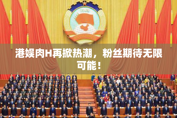 港娱肉H再掀热潮，粉丝期待无限可能！